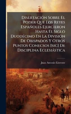 DisertaciÃ3n Sobre El Poder Que Los Reyes Españoles Ejercieron Hasta El Siglo DuodÃ(c)cimo En La DivisiÃ3n De Obispados Y Otros Puntos Conecsos [sic] De Disciplina Eclesiàstica - Juan Antonio Llorente - cover