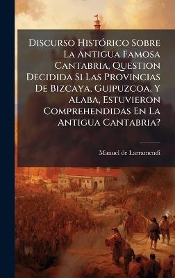 Discurso HistÃ3rico Sobre La Antigua Famosa Cantabria, Question Decidida Si Las Provincias De Bizcaya, Guipuzcoa, Y Alaba, Estuvieron Comprehendidas En La Antigua Cantabria? - Manuel De Larramendi - cover