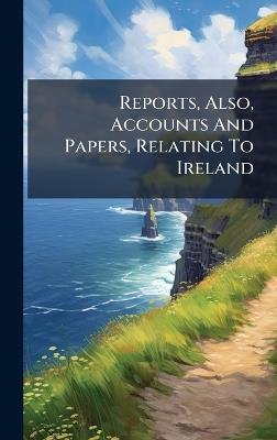 Reports, Also, Accounts And Papers, Relating To Ireland - Anonymous - cover
