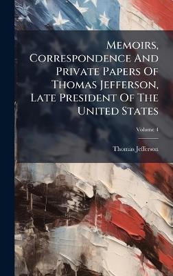 Memoirs, Correspondence And Private Papers Of Thomas Jefferson, Late President Of The United States - Thomas Jefferson - cover