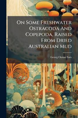 On Some Freshwater Ostracoda And Copepoda, Raised From Dried Australian Mud - Georg Ossian Sars - cover