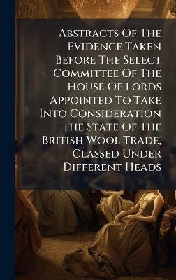 Abstracts Of The Evidence Taken Before The Select Committee Of The House Of Lords Appointed To Take Into Consideration The State Of The British Wool Trade, Classed Under Different Heads - Anonymous - cover