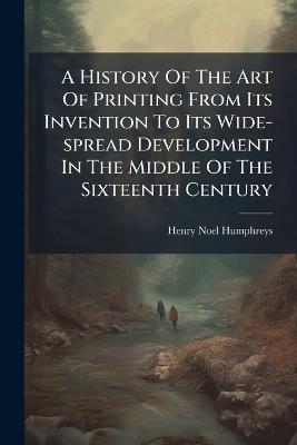 A History Of The Art Of Printing From Its Invention To Its Wide-spread Development In The Middle Of The Sixteenth Century - Henry Noel Humphreys - cover