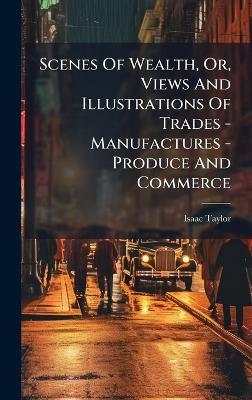 Scenes Of Wealth, Or, Views And Illustrations Of Trades - Manufactures - Produce And Commerce - Isaac Taylor - cover