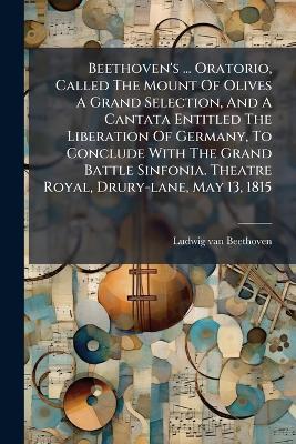 Beethoven's ... Oratorio, Called The Mount Of Olives A Grand Selection, And A Cantata Entitled The Liberation Of Germany, To Conclude With The Grand Battle Sinfonia. Theatre Royal, Drury-lane, May 13, 1815 - Ludwig Van Beethoven - cover