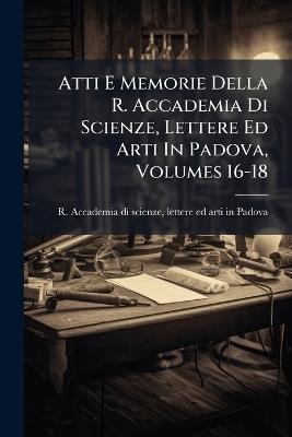 Atti E Memorie Della R. Accademia Di Scienze, Lettere Ed Arti In Padova, Volumes 16-18 - cover