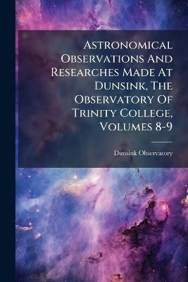 Astronomical Observations And Researches Made At Dunsink, The Observatory Of Trinity College, Volumes 8-9 - Dunsink Observatory - cover