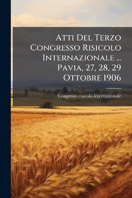 Atti Del Terzo Congresso Risicolo Internazionale ... Pavia, 27, 28, 29 Ottobre 1906 - Congresso Risicolo Internazionale - cover