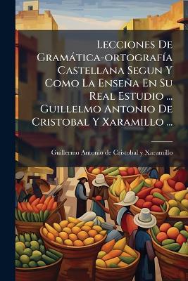 Lecciones De Gramàtica-ortografÃ-a Castellana Segun Y Como La Enseña En Su Real Estudio ... Guillelmo Antonio De Cristobal Y Xaramillo ... - cover