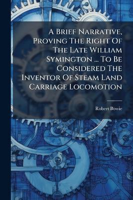 A Brief Narrative, Proving The Right Of The Late William Symington ... To Be Considered The Inventor Of Steam Land Carriage Locomotion - Robert Bowie - cover