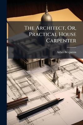 The Architect, Or, Practical House Carpenter - Asher Benjamin - cover