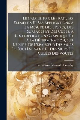 Le Calcul Par Le Trait, Ses ÃlÃ(c)ments Et Ses Applications Ã La Mesure Des Lignes, Des Surfaces Et Des Cubes, Ã L'interpolation Graphique Et Ã La DÃ(c)termination, Sur L'Ã(c)pure, De L'Ã(c)paisseur Des Murs De Soutènement Et Des Murs - Barthã(c)Lã(c)My Ãdouar Cousinã(c)Ry - cover