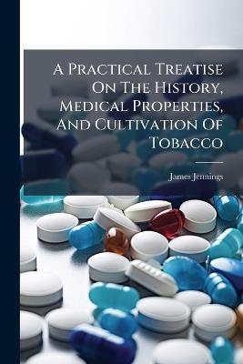 A Practical Treatise On The History, Medical Properties, And Cultivation Of Tobacco - James Jennings - cover