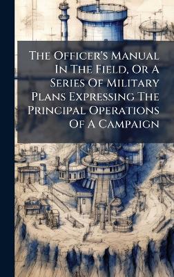 The Officer's Manual In The Field, Or A Series Of Military Plans Expressing The Principal Operations Of A Campaign - Anonymous - cover