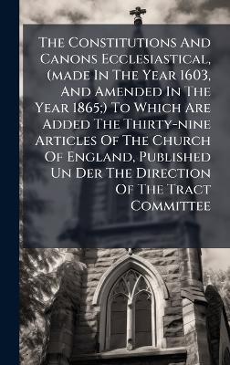 The Constitutions And Canons Ecclesiastical, (made In The Year 1603, And Amended In The Year 1865;) To Which Are Added The Thirty-nine Articles Of The Church Of England, Published Un Der The Direction Of The Tract Committee - Anonymous - cover