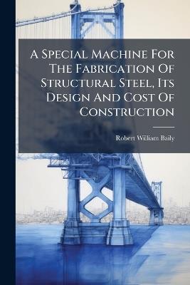A Special Machine For The Fabrication Of Structural Steel, Its Design And Cost Of Construction - Robert William Baily - cover
