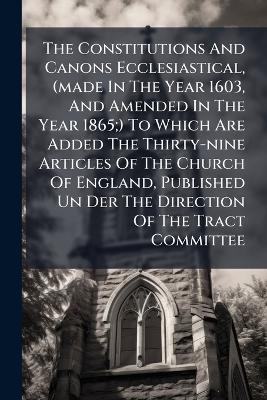 The Constitutions And Canons Ecclesiastical, (made In The Year 1603, And Amended In The Year 1865;) To Which Are Added The Thirty-nine Articles Of The Church Of England, Published Un Der The Direction Of The Tract Committee - Anonymous - cover