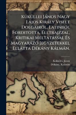 KÃ1/4kÃ1/4llei Jànos Nagy Lajos Kiràly Viselt DolgairÃ3l. LatinbÃ3l Forditotta, Ãletrajzzal, Kritikai MÃ(c)ltatàssal Ãs MagyaràzÃ3 Jegyzetekkel Ellàtta DÃ(c)kàny Kàlmàn. - Kã1/4kã1/4llei Jànos 1320?-1394?,Dã(c)Kàny Kàlmàn - cover