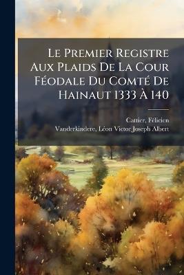Le Premier Registre Aux Plaids De La Cour FÃ(c)odale Du ComtÃ(c) De Hainaut 1333 Ã 140 - Cattier Fã(c)Licien 1869- - cover