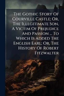 The Gothic Story Of Courville Castle; Or, The Illegitimate Son, A Victim Of Prejudice And Passion ... To Which Is Added The English Earl; Or, The History Of Robert Fitzwalter - Anonymous - cover