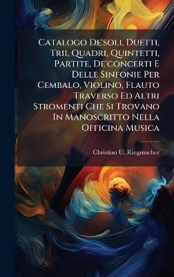 Catalogo De'soli, Duetti, Trii, Quadri, Quintetti, Partite, De'concerti E Delle Sinfonie Per Cembalo, Violino, Flauto Traverso Ed Altri Stromenti Che Si Trovano In Manoscritto Nella Officina Musica - Christian U Ringmacher - cover
