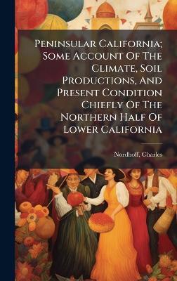 Peninsular California; Some Account Of The Climate, Soil Productions, And Present Condition Chiefly Of The Northern Half Of Lower California - Charles Nordhoff - cover