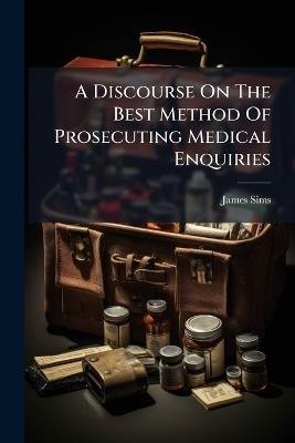 A Discourse On The Best Method Of Prosecuting Medical Enquiries - James Sims - cover