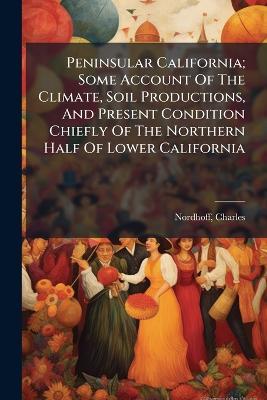 Peninsular California; Some Account Of The Climate, Soil Productions, And Present Condition Chiefly Of The Northern Half Of Lower California - Charles Nordhoff - cover