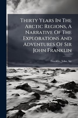 Thirty Years In The Arctic Regions, A Narrative Of The Explorations And Adventures Of Sir John Franklin - cover