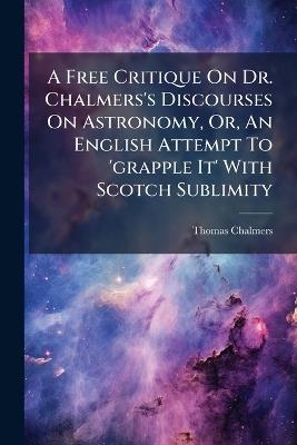 A Free Critique On Dr. Chalmers's Discourses On Astronomy, Or, An English Attempt To 'grapple It' With Scotch Sublimity - Thomas Chalmers - cover