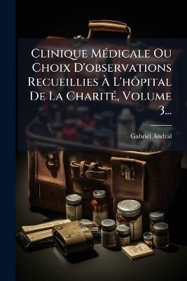 Clinique MÃ(c)dicale Ou Choix D'observations Recueillies Ã L'hÃ´pital De La CharitÃ(c), Volume 3... - Gabriel Andral - cover