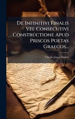 De Infinitivi Finalis Vel Consecutivi ConstrÃ°ctione Apud Priscos Poetas Graecos... - Charles Jones Ogden - cover