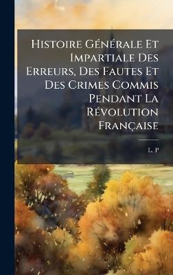 Histoire GÃ(c)nÃ(c)rale Et Impartiale Des Erreurs, Des Fautes Et Des Crimes Commis Pendant La RÃ(c)volution Française - L P - cover