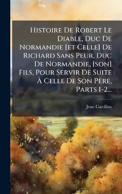 Histoire De Robert Le Diable, Duc De Normandie [et Celle] De Richard Sans Peur, Duc De Normandie, [son] Fils, Pour Servir De Suite Ã Celle De Son Père, Parts 1-2... - Jean Castillon - cover