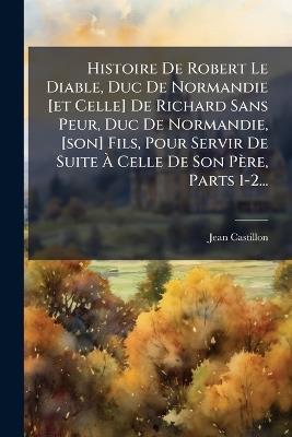 Histoire De Robert Le Diable, Duc De Normandie [et Celle] De Richard Sans Peur, Duc De Normandie, [son] Fils, Pour Servir De Suite Ã Celle De Son Père, Parts 1-2... - Jean Castillon - cover