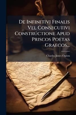 De Infinitivi Finalis Vel Consecutivi ConstrÃ°ctione Apud Priscos Poetas Graecos... - Charles Jones Ogden - cover