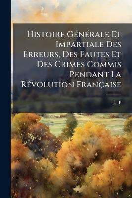 Histoire GÃ(c)nÃ(c)rale Et Impartiale Des Erreurs, Des Fautes Et Des Crimes Commis Pendant La RÃ(c)volution Française - L P - cover