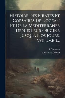 Histoire Des Pirates Et Corsaires De L'ocÃ(c)an Et De La MÃ(c)diterranÃ(c)e Depuis Leur Origine Jusqu'Ã Nos Jours, Volume 3... - P Christian,Alexandre Debelle - cover