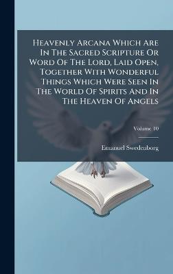 Heavenly Arcana Which Are In The Sacred Scripture Or Word Of The Lord, Laid Open, Together With Wonderful Things Which Were Seen In The World Of Spirits And In The Heaven Of Angels - Emanuel Swedenborg - cover