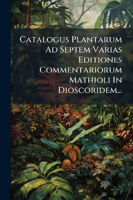 Catalogus Plantarum Ad Septem Varias Editiones Commentariorum Mathioli In Dioscoridem... - Anonymous - cover
