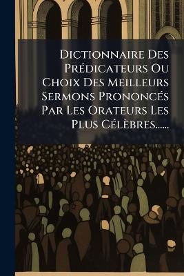 Dictionnaire Des PrÃ(c)dicateurs Ou Choix Des Meilleurs Sermons PrononcÃ(c)s Par Les Orateurs Les Plus CÃ(c)lèbres...... - Anonymous - cover