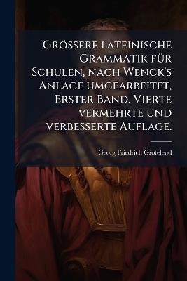 Grössere lateinische Grammatik fÃ1/4r Schulen, nach Wenck's Anlage umgearbeitet, Erster Band. Vierte vermehrte und verbesserte Auflage. - Georg Friedrich Grotefend - cover