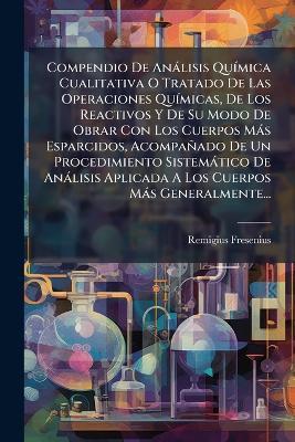 Compendio De Anàlisis QuÃ-mica Cualitativa O Tratado De Las Operaciones QuÃ-micas, De Los Reactivos Y De Su Modo De Obrar Con Los Cuerpos Màs Esparcidos, Acompañado De Un Procedimiento Sistemàtico De Anàlisis Aplicada A Los Cuerpos Màs Generalmente... - Remigius Fresenius - cover