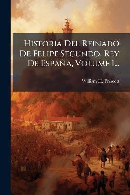 Historia Del Reinado De Felipe Segundo, Rey De España, Volume 1... - William H Prescott - cover