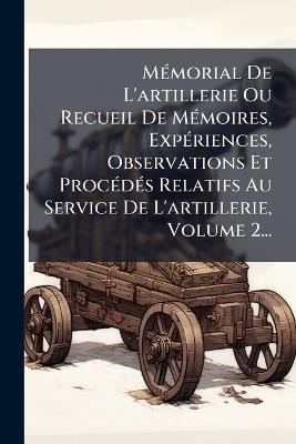MÃ(c)morial De L'artillerie Ou Recueil De MÃ(c)moires, ExpÃ(c)riences, Observations Et ProcÃ(c)dÃ(c)s Relatifs Au Service De L'artillerie, Volume 2... - Anonymous - cover