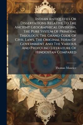 Indian Antiquities Or Dissertations Relative To The Ancient Geographical Divisions, The Pure System Of Primeval Theology, The Grand Code Of Civil Laws, The Original Form Of Government And The Various And Profound Literature Of Hindostan Compared - Thomas Maurice - cover