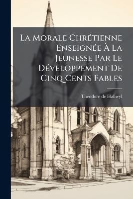 La Morale ChrÃ(c)tienne EnseignÃ(c)e Ã La Jeunesse Par Le DÃ(c)veloppement De Cinq Cents Fables - Thã(c)Odore de Hallwyl - cover