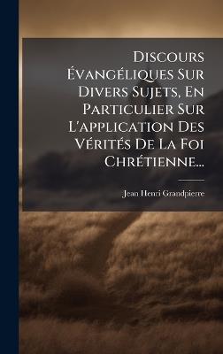 Discours ÃvangÃ(c)liques Sur Divers Sujets, En Particulier Sur L'application Des VÃ(c)ritÃ(c)s De La Foi ChrÃ(c)tienne... - Jean-Henri Grandpierre - cover