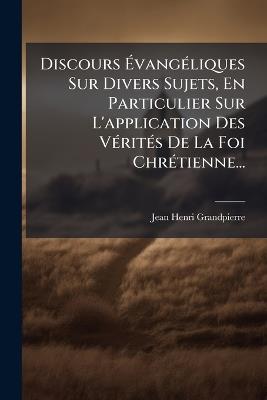 Discours ÃvangÃ(c)liques Sur Divers Sujets, En Particulier Sur L'application Des VÃ(c)ritÃ(c)s De La Foi ChrÃ(c)tienne... - Jean-Henri Grandpierre - cover
