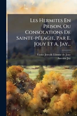 Les Hermites En Prison, Ou Consolations De Sainte-pÃ(c)lagie, Par E. Jouy Et A. Jay... - Antoine Jay - cover